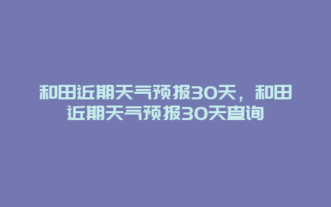 和田近期天氣預報30天，和田近期天氣預報30天查詢