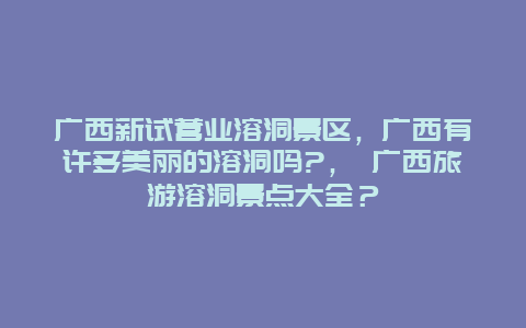 廣西新試營業溶洞景區，廣西有許多美麗的溶洞嗎?， 廣西旅游溶洞景點大全？