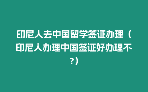 印尼人去中國留學簽證辦理（印尼人辦理中國簽證好辦理不?）