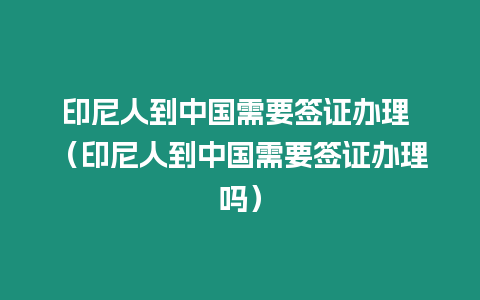 印尼人到中國需要簽證辦理 （印尼人到中國需要簽證辦理嗎）