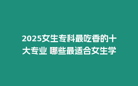 2025女生專科最吃香的十大專業 哪些最適合女生學