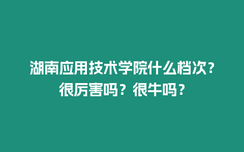 湖南應用技術學院什么檔次？很厲害嗎？很牛嗎？