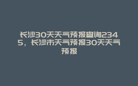 長沙30天天氣預報查詢2345，長沙市天氣預報30天天氣預報