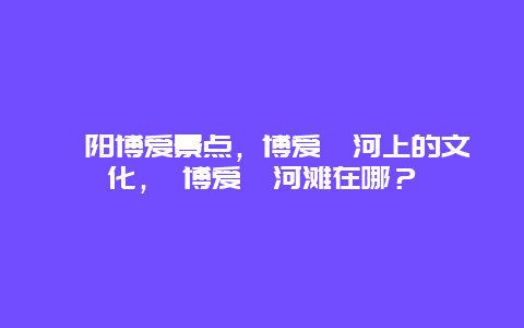 沁陽博愛景點(diǎn)，博愛沁河上的文化， 博愛沁河灘在哪？