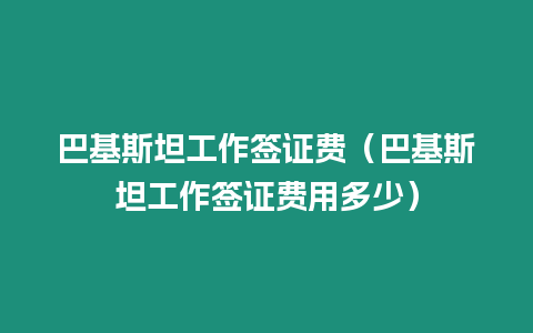 巴基斯坦工作簽證費（巴基斯坦工作簽證費用多少）