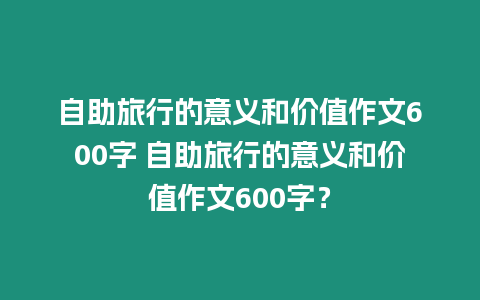 自助旅行的意義和價值作文600字 自助旅行的意義和價值作文600字？