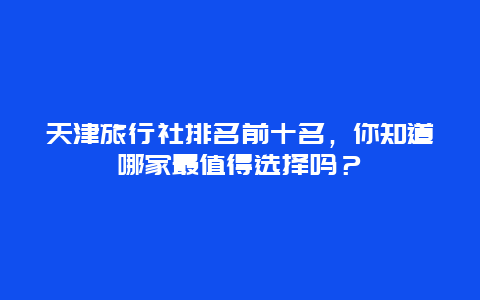 天津旅行社排名前十名，你知道哪家最值得選擇嗎？