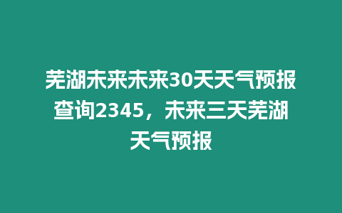 蕪湖未來未來30天天氣預(yù)報查詢2345，未來三天蕪湖天氣預(yù)報