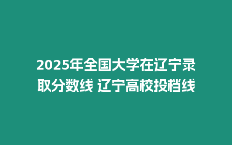 2025年全國大學在遼寧錄取分數線 遼寧高校投檔線