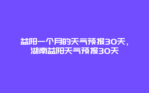 益陽一個月的天氣預(yù)報30天，湖南益陽天氣預(yù)報30天