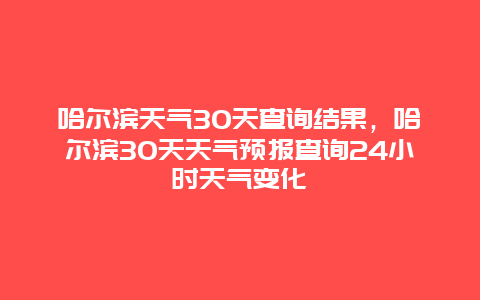 哈爾濱天氣30天查詢結(jié)果，哈爾濱30天天氣預報查詢24小時天氣變化