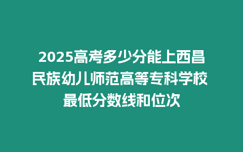 2025高考多少分能上西昌民族幼兒師范高等專科學(xué)校 最低分數(shù)線和位次