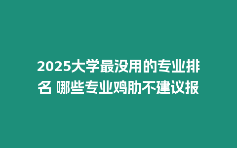 2025大學最沒用的專業排名 哪些專業雞肋不建議報