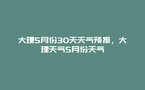 大理5月份30天天氣預(yù)報(bào)，大理天氣5月份天氣