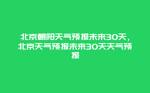 北京朝陽天氣預報未來30天，北京天氣預報未來30天天氣預報