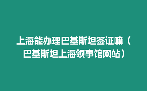 上海能辦理巴基斯坦簽證嘛（巴基斯坦上海領事館網站）