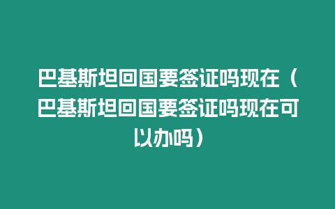 巴基斯坦回國要簽證嗎現在（巴基斯坦回國要簽證嗎現在可以辦嗎）