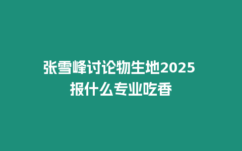 張雪峰討論物生地2025 報什么專業吃香