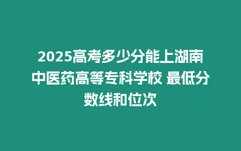 2025高考多少分能上湖南中醫藥高等專科學校 最低分數線和位次