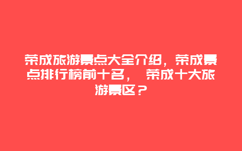 榮成旅游景點大全介紹，榮成景點排行榜前十名， 榮成十大旅游景區？