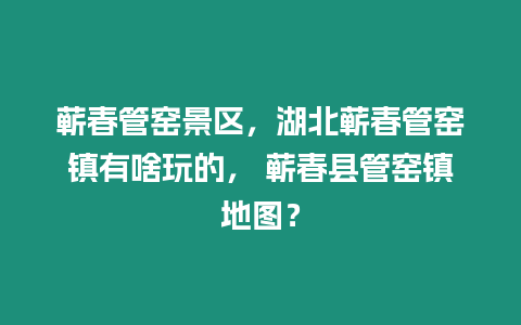 蘄春管窯景區(qū)，湖北蘄春管窯鎮(zhèn)有啥玩的， 蘄春縣管窯鎮(zhèn)地圖？