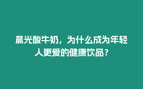 晨光酸牛奶，為什么成為年輕人更愛的健康飲品？