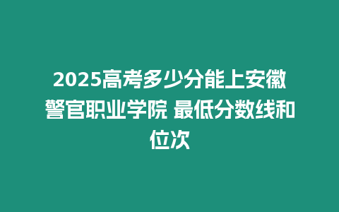 2025高考多少分能上安徽警官職業(yè)學院 最低分數(shù)線和位次