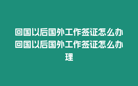 回國以后國外工作簽證怎么辦回國以后國外工作簽證怎么辦理