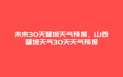 未來30天晉城天氣預報，山西晉城天氣30天天氣預報