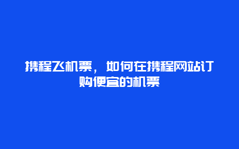 攜程飛機票，如何在攜程網站訂購便宜的機票