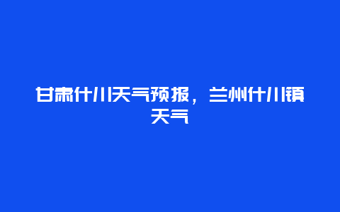 甘肅什川天氣預(yù)報，蘭州什川鎮(zhèn)天氣