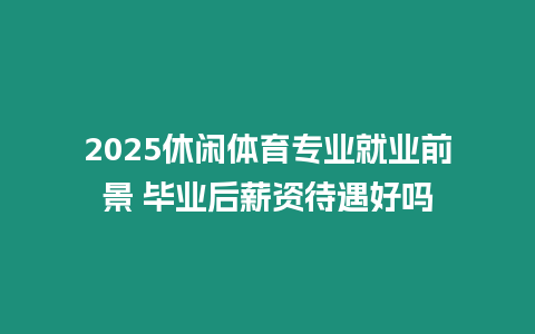 2025休閑體育專(zhuān)業(yè)就業(yè)前景 畢業(yè)后薪資待遇好嗎