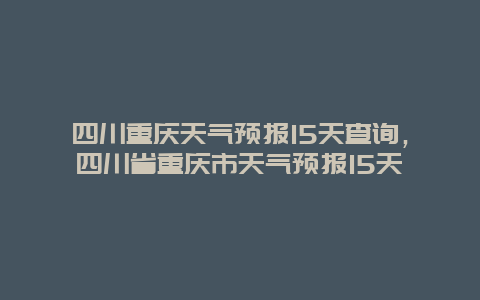 四川重慶天氣預報15天查詢，四川省重慶市天氣預報15天