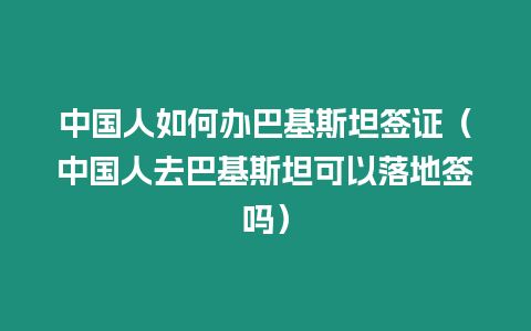 中國人如何辦巴基斯坦簽證（中國人去巴基斯坦可以落地簽嗎）