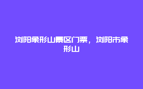 瀏陽象形山景區門票，瀏陽市象形山