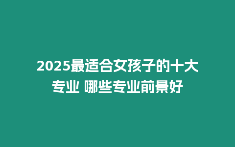 2025最適合女孩子的十大專業(yè) 哪些專業(yè)前景好