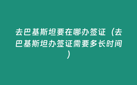 去巴基斯坦要在哪辦簽證（去巴基斯坦辦簽證需要多長時間）