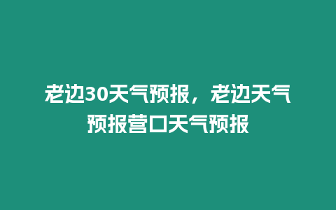 老邊30天氣預(yù)報(bào)，老邊天氣預(yù)報(bào)營(yíng)口天氣預(yù)報(bào)