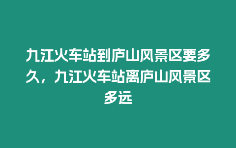 九江火車站到廬山風景區要多久，九江火車站離廬山風景區多遠