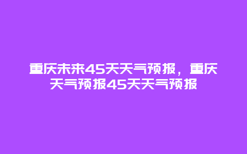 重慶未來45天天氣預報，重慶天氣預報45天天氣預報