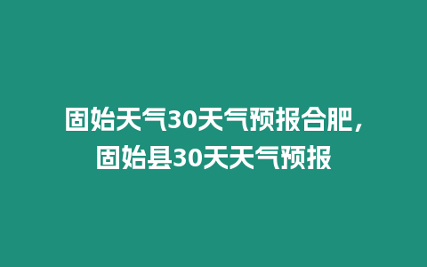 固始天氣30天氣預(yù)報合肥，固始縣30天天氣預(yù)報