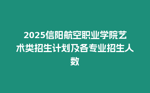 2025信陽航空職業(yè)學院藝術類招生計劃及各專業(yè)招生人數(shù)