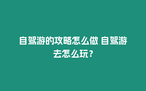 自駕游的攻略怎么做 自駕游去怎么玩？