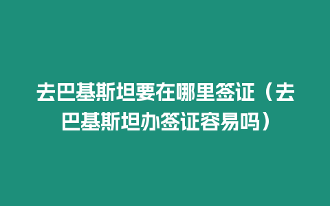 去巴基斯坦要在哪里簽證（去巴基斯坦辦簽證容易嗎）