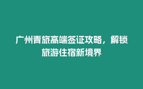 廣州青旅高端簽證攻略，解鎖旅游住宿新境界