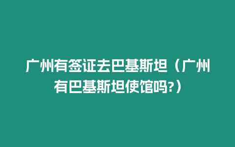 廣州有簽證去巴基斯坦（廣州有巴基斯坦使館嗎?）