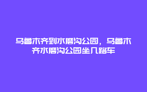 烏魯木齊到水磨溝公園，烏魯木齊水磨溝公園坐幾路車