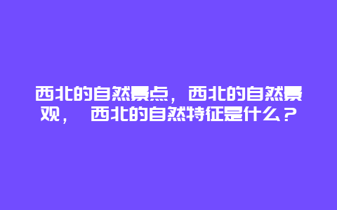 西北的自然景點(diǎn)，西北的自然景觀， 西北的自然特征是什么？