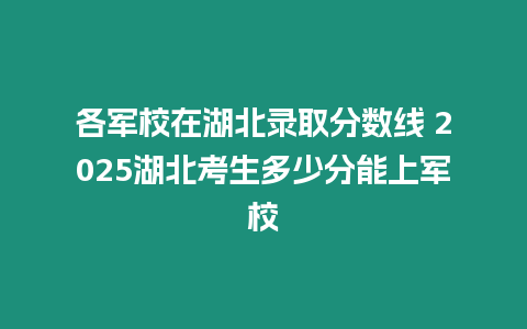 各軍校在湖北錄取分?jǐn)?shù)線 2025湖北考生多少分能上軍校