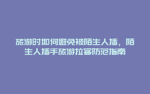 旅游時如何避免被陌生人插，陌生人插手旅游拉客防范指南